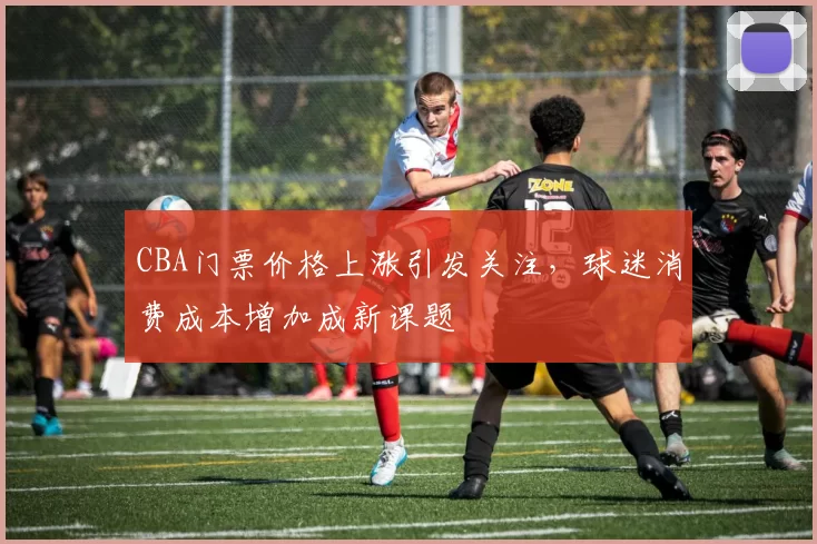 CBA门票价格上涨引发关注,球迷消费成本增加成新课题