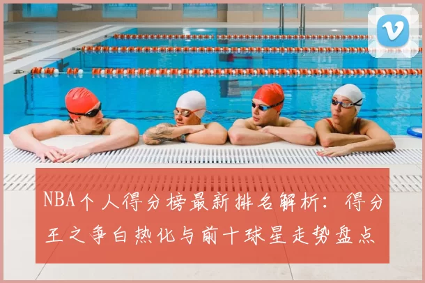 NBA个人得分榜最新排名解析：得分王之争白热化与前十球星走势盘点