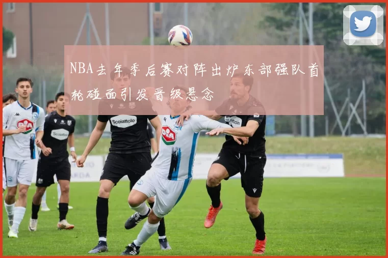 NBA去年季后赛对阵出炉东部强队首轮碰面引发晋级悬念