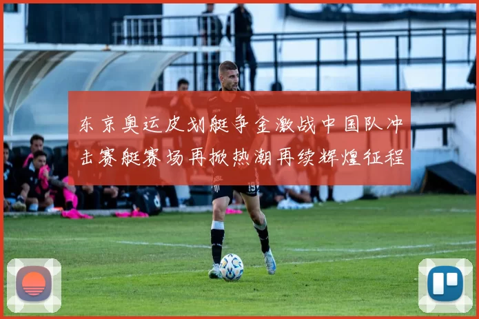 东京奥运皮划艇争金激战中国队冲击赛艇赛场再掀热潮再续辉煌征程