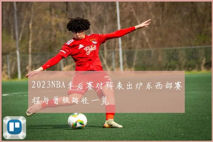 2023NBA季后赛对阵表出炉东西部赛程与晋级路径一览