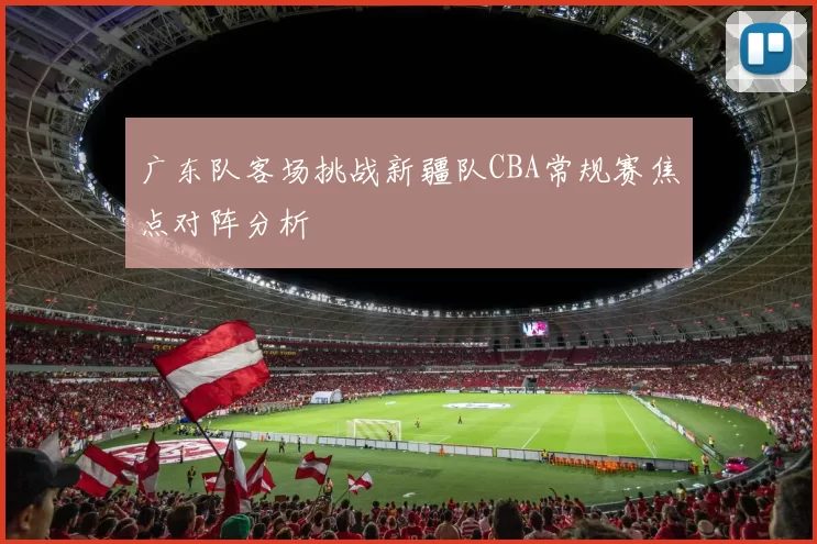 广东队客场挑战新疆队CBA常规赛焦点对阵分析