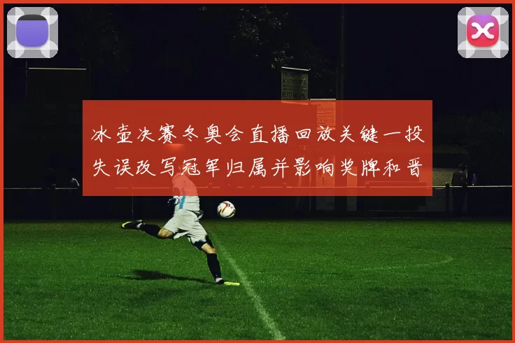 冰壶决赛冬奥会直播回放关键一投失误改写冠军归属并影响奖牌和晋级形势