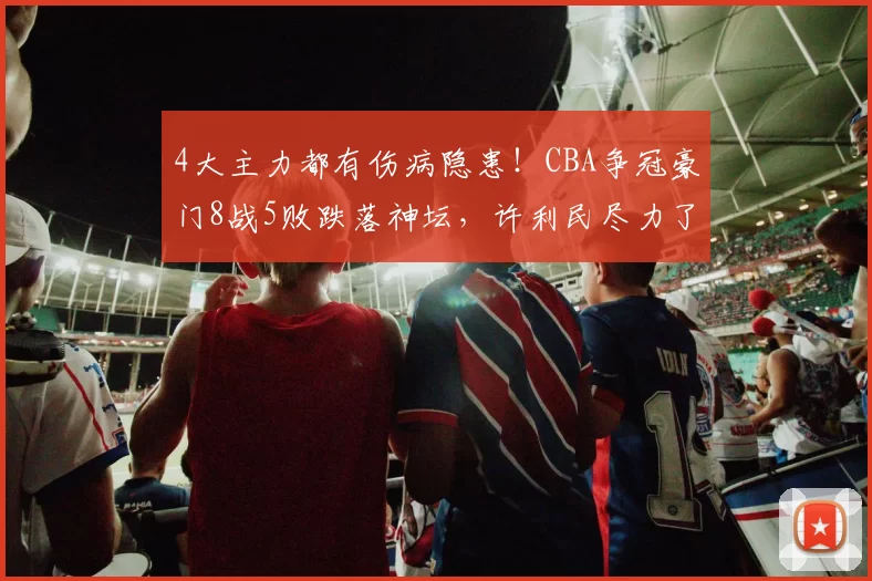4大主力都有伤病隐患!CBA争冠豪门8战5败跌落神坛,许利民尽力了