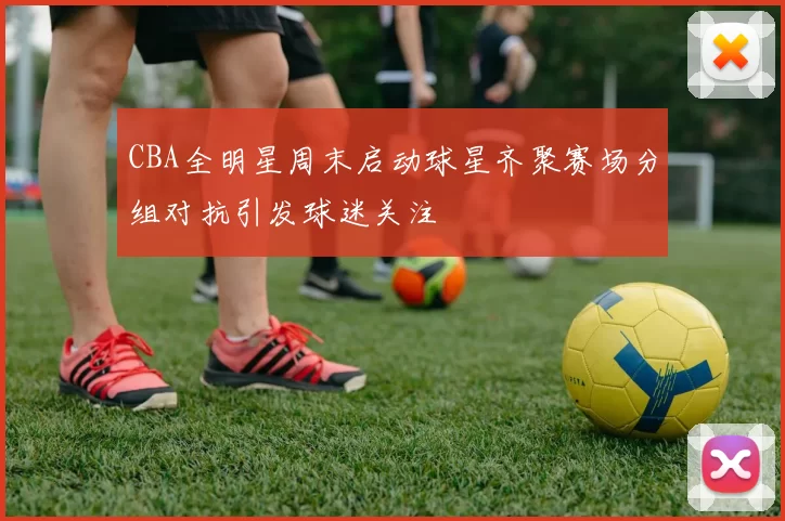 CBA全明星周末启动球星齐聚赛场分组对抗引发球迷关注