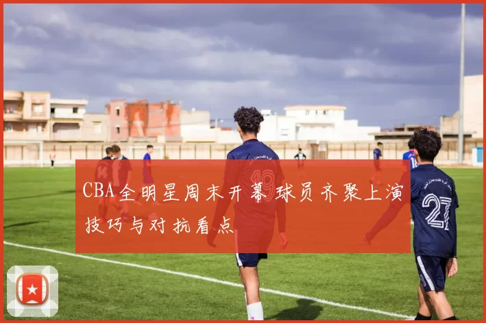 CBA全明星周末开幕 球员齐聚上演技巧与对抗看点