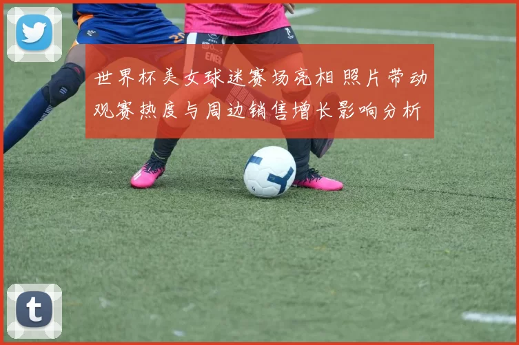 世界杯美女球迷赛场亮相 照片带动观赛热度与周边销售增长影响分析