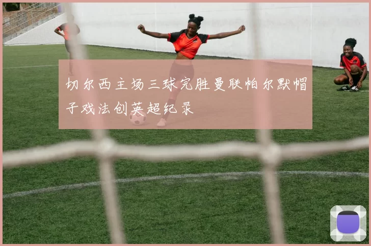 切尔西主场三球完胜曼联帕尔默帽子戏法创英超纪录