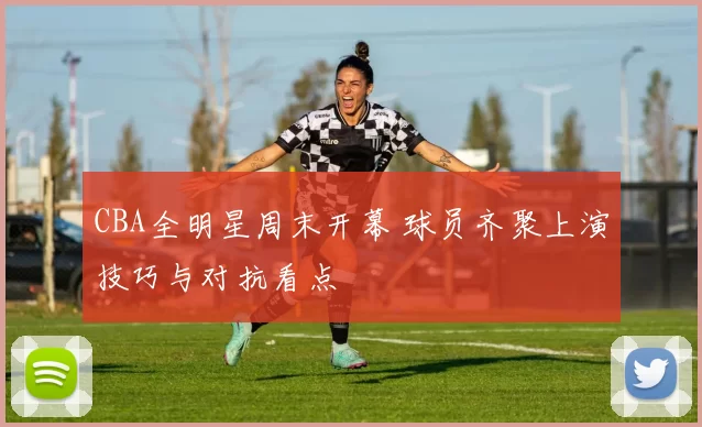 CBA全明星周末开幕 球员齐聚上演技巧与对抗看点