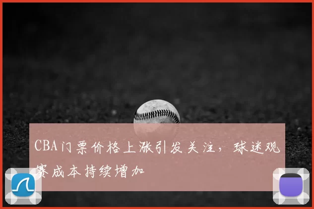 CBA门票价格上涨引发关注,球迷观赛成本持续增加
