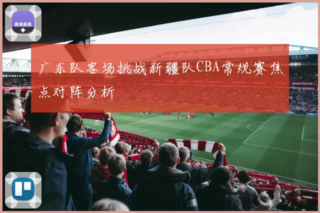 广东队客场挑战新疆队CBA常规赛焦点对阵分析