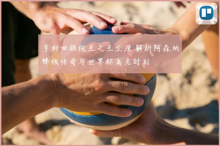 亨利回顾枪王之王生涯 解析阿森纳锋线传奇与世界杯高光时刻