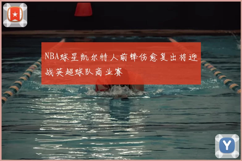 NBA球星凯尔特人前锋伤愈复出将迎战英超球队商业赛