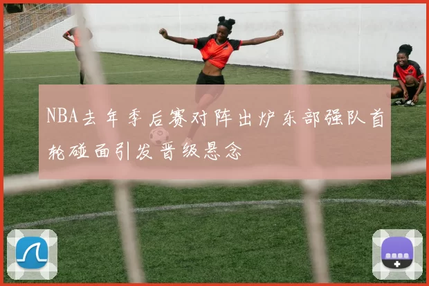 NBA去年季后赛对阵出炉东部强队首轮碰面引发晋级悬念
