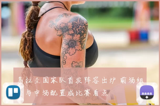 乌拉圭国家队首发阵容出炉 前场组合与中场配置成比赛看点