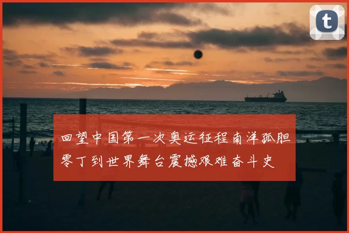 回望中国第一次奥运征程南洋孤胆零丁到世界舞台震撼艰难奋斗史