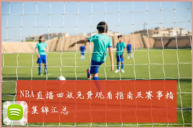 NBA直播回放免费观看指南及赛事精彩集锦汇总