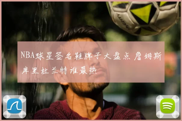 NBA球星签名鞋牌子大盘点 詹姆斯库里杜兰特谁最热