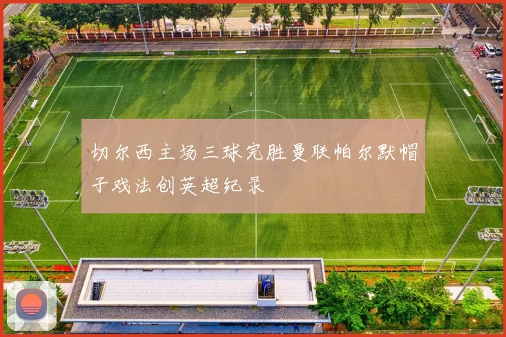 切尔西主场三球完胜曼联帕尔默帽子戏法创英超纪录