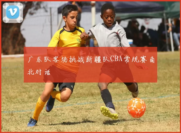 广东队客场挑战新疆队CBA常规赛南北对话