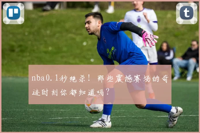 nba0.1秒绝杀！那些震撼赛场的奇迹时刻你都知道吗？