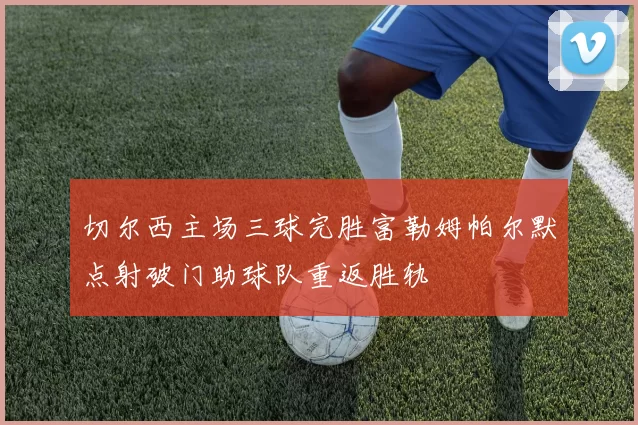 切尔西主场三球完胜富勒姆帕尔默点射破门助球队重返胜轨