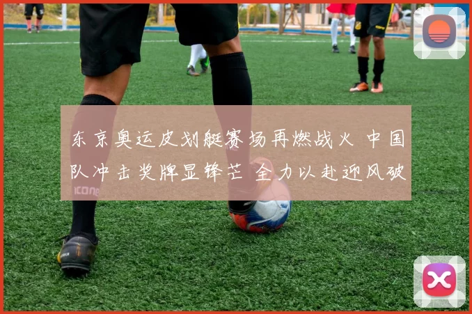 东京奥运皮划艇赛场再燃战火 中国队冲击奖牌显锋芒 全力以赴迎风破浪