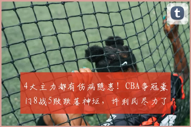 4大主力都有伤病隐患!CBA争冠豪门8战5败跌落神坛,许利民尽力了