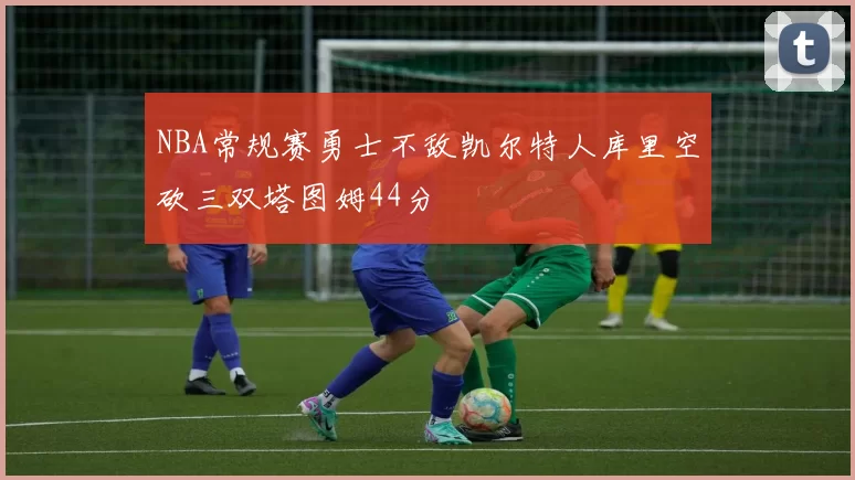 NBA常规赛勇士不敌凯尔特人库里空砍三双塔图姆44分
