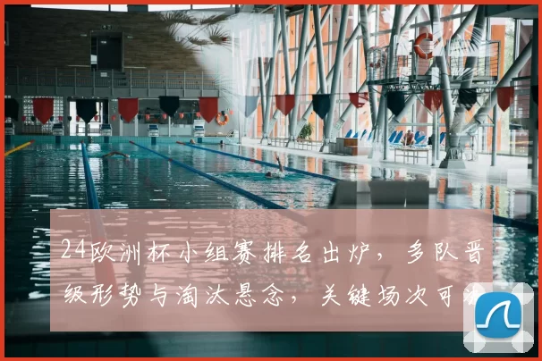 24欧洲杯小组赛排名出炉，多队晋级形势与淘汰悬念，关键场次可决出线