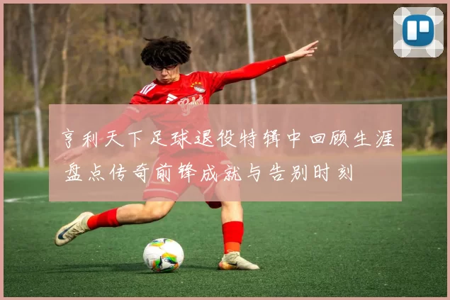 亨利天下足球退役特辑中回顾生涯 盘点传奇前锋成就与告别时刻