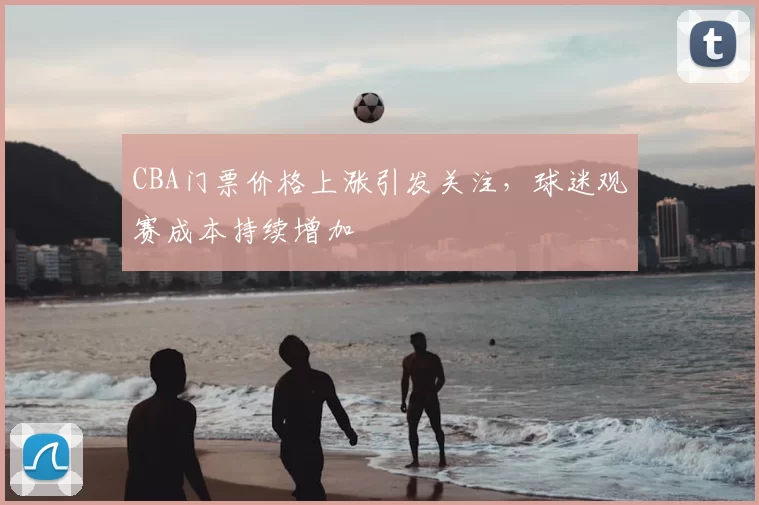 CBA门票价格上涨引发关注，球迷观赛成本持续增加