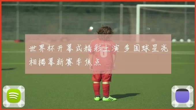 世界杯开幕式精彩上演 多国球星亮相揭幕新赛季焦点
