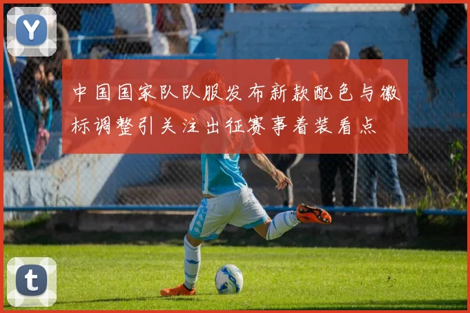 中国国家队队服发布新款配色与徽标调整引关注出征赛事着装看点