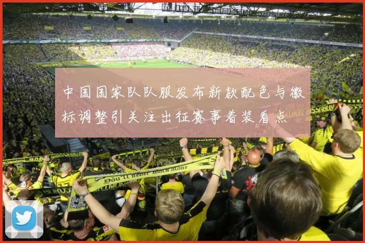 中国国家队队服发布新款配色与徽标调整引关注出征赛事着装看点
