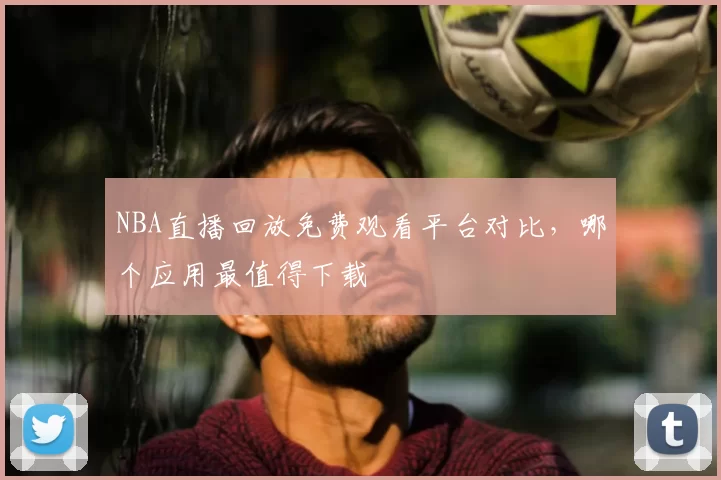 NBA直播回放免费观看平台对比，哪个应用最值得下载