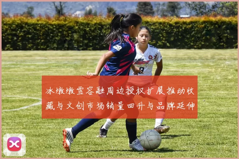 冰墩墩雪容融周边授权扩展推动收藏与文创市场销量回升与品牌延伸