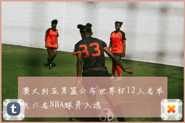 澳大利亚男篮公布世界杯12人名单共六名NBA球员入选