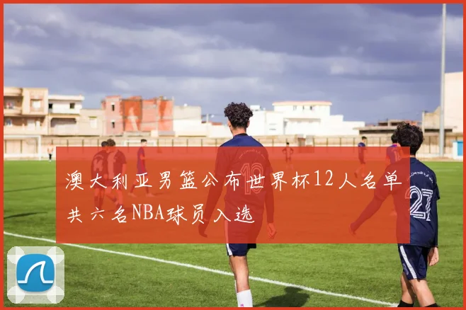 澳大利亚男篮公布世界杯12人名单共六名NBA球员入选