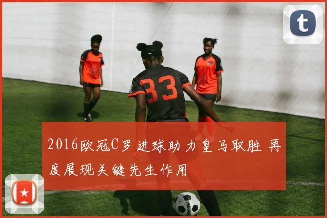 2016欧冠C罗进球助力皇马取胜 再度展现关键先生作用