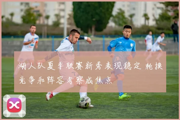 湖人队夏季联赛新秀表现稳定 轮换竞争和阵容考察成焦点