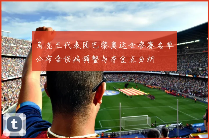 乌克兰代表团巴黎奥运会参赛名单公布含伤病调整与夺金点分析