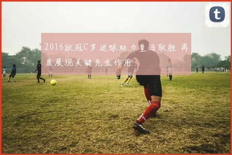 2016欧冠C罗进球助力皇马取胜 再度展现关键先生作用