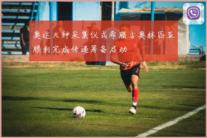 奥运火种采集仪式希腊古奥林匹亚顺利完成传递筹备启动