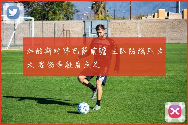 加的斯对阵巴萨前瞻 主队防线压力大 客场争胜看点足